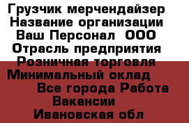 Грузчик-мерчендайзер › Название организации ­ Ваш Персонал, ООО › Отрасль предприятия ­ Розничная торговля › Минимальный оклад ­ 12 000 - Все города Работа » Вакансии   . Ивановская обл.